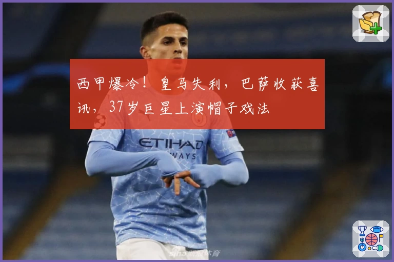 西甲爆冷！皇马失利，巴萨收获喜讯，37岁巨星上演帽子戏法