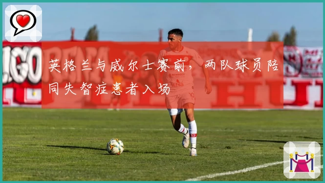 英格兰与威尔士赛前，两队球员陪同失智症患者入场