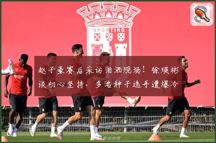 赵子豪赛后采访泪洒现场！徐瑛彬谈初心坚持，多名种子选手遭爆冷