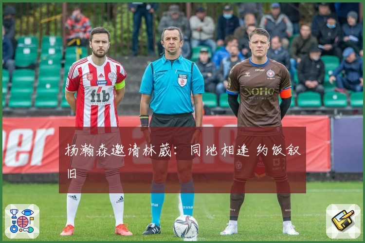 杨瀚森邀请林葳：同地相逢 约饭叙旧