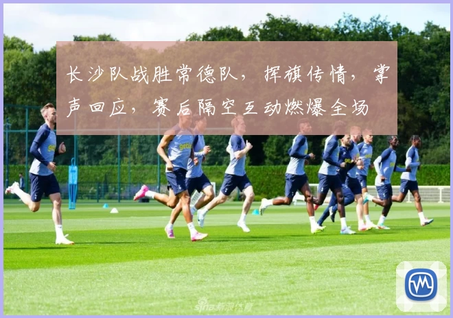 长沙队战胜常德队，挥旗传情，掌声回应，赛后隔空互动燃爆全场