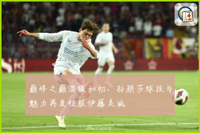 巅峰之巅温暖如初，孙颖莎球技与魅力再度征服伊藤美诚