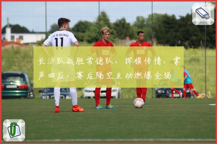 长沙队战胜常德队，挥旗传情，掌声回应，赛后隔空互动燃爆全场