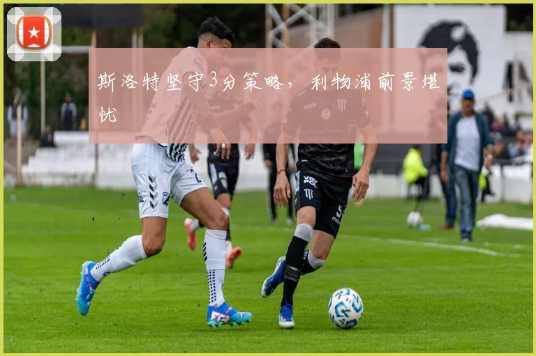 斯洛特坚守3分策略，利物浦前景堪忧